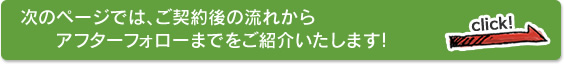 次のページでは、ご契約後の流れからアフターフォローまでをご紹介いたします！